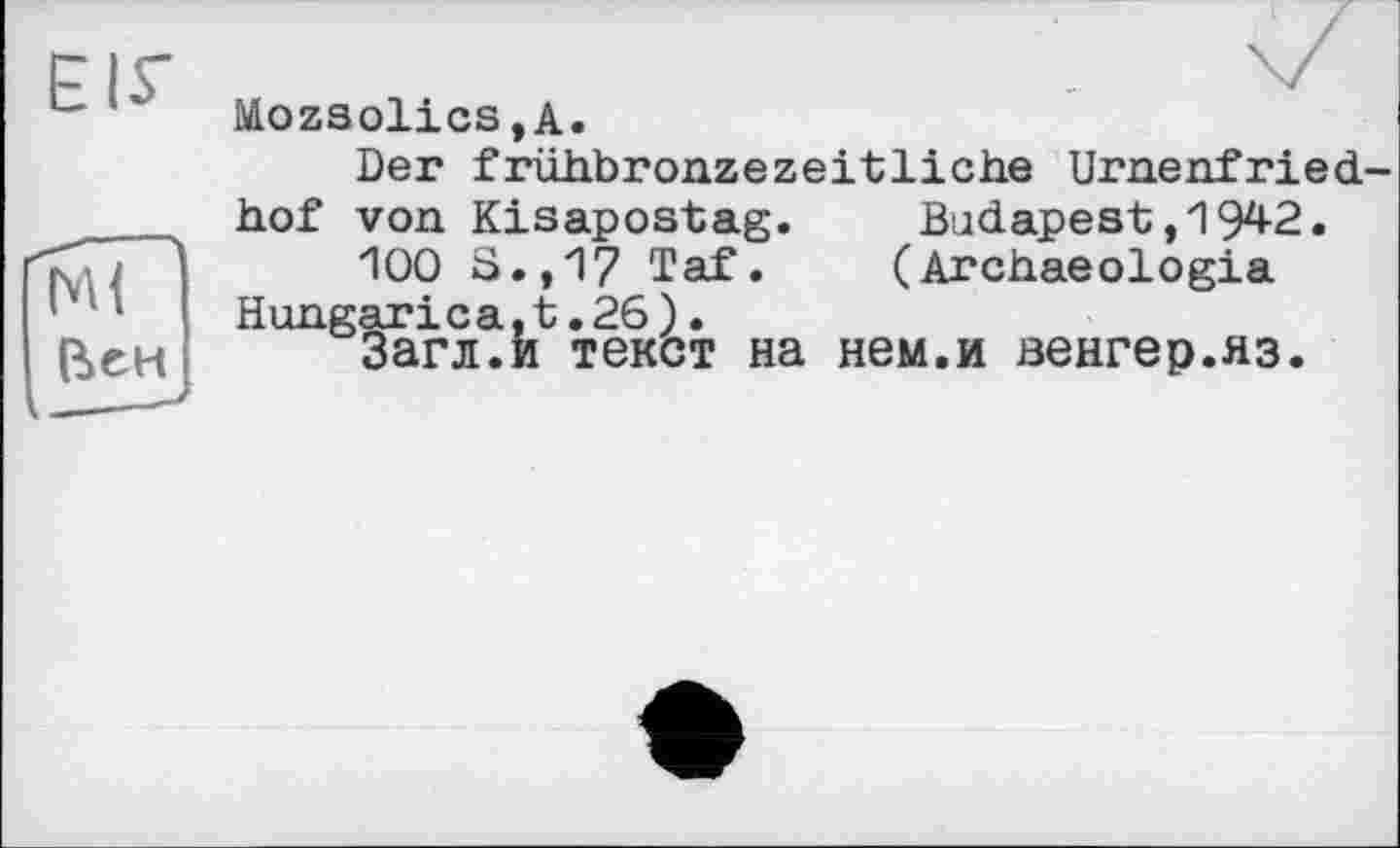 ﻿ЕІГ
мї~
Вен
MozsolicSjA.
Der frühbronzezeitliche Urnenfried
hof von Kisapostag. Budapest,1942.
100 S.,17 Taf.	(Archaeologia
Hungarica,t.26).
Загл.и текст на нем.и венгер.яз.